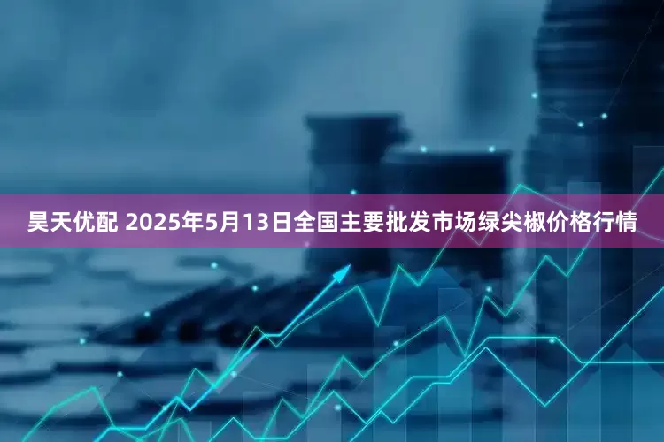 昊天优配 2025年5月13日全国主要批发市场绿尖椒价格行情