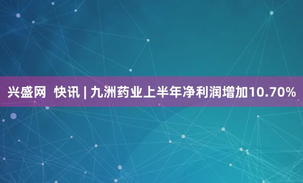 兴盛网  快讯 | 九洲药业上半年净利润增加10.70%