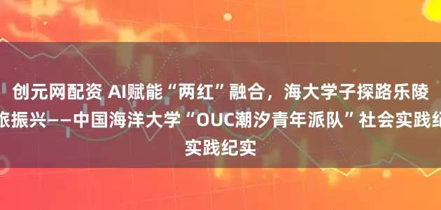 创元网配资 AI赋能“两红”融合，海大学子探路乐陵文旅振兴——中国海洋大学“OUC潮汐青年派队”社会实践纪实