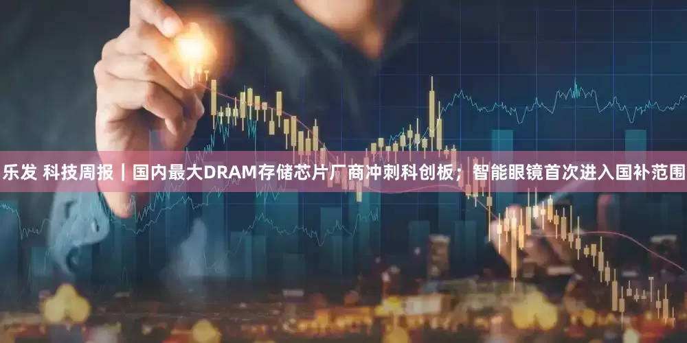 乐发 科技周报｜国内最大DRAM存储芯片厂商冲刺科创板；智能眼镜首次进入国补范围